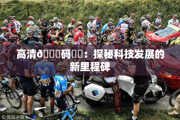 高清🈚码❌‌：探秘科技发展的新里程碑
