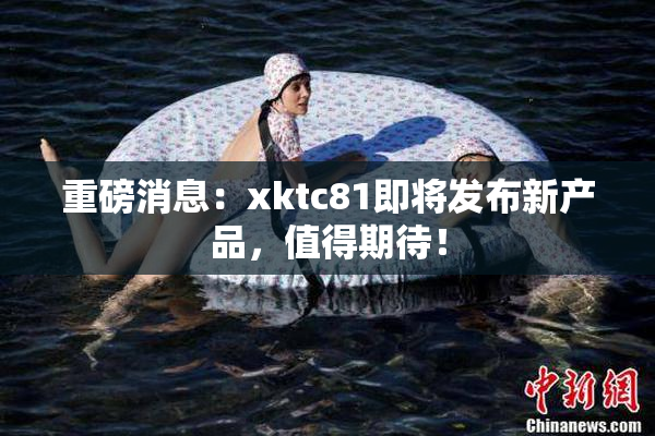 重磅消息：xktc81即将发布新产品，值得期待！