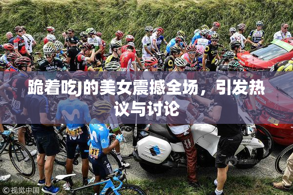 跪着吃J的美女震撼全场，引发热议与讨论