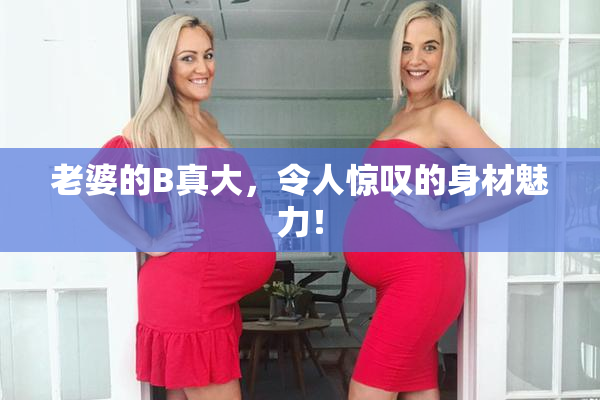 老婆的B真大，令人惊叹的身材魅力！