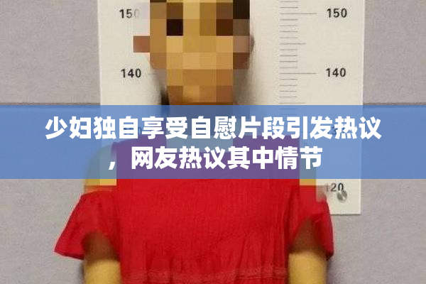 少妇独自享受自慰片段引发热议，网友热议其中情节