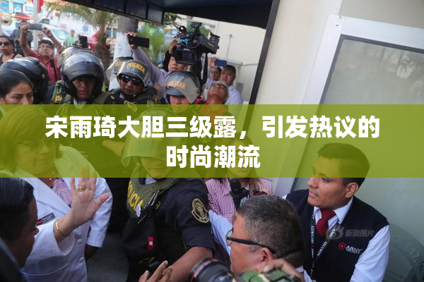 宋雨琦大胆三级露，引发热议的时尚潮流
