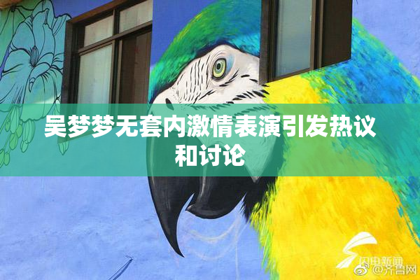 吴梦梦无套内激情表演引发热议和讨论