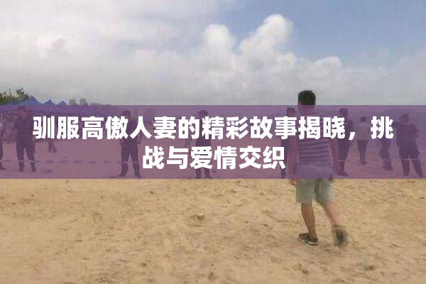 驯服高傲人妻的精彩故事揭晓，挑战与爱情交织