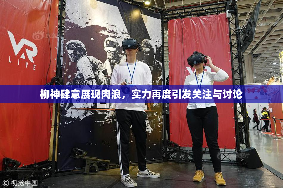 柳神肆意展现肉浪，实力再度引发关注与讨论