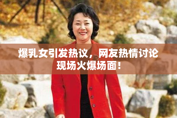 爆乳女引发热议，网友热情讨论现场火爆场面！