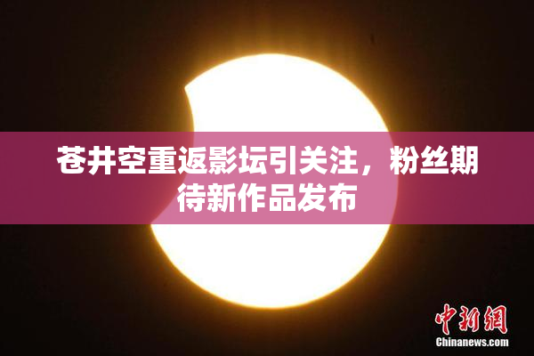 苍井空重返影坛引关注，粉丝期待新作品发布