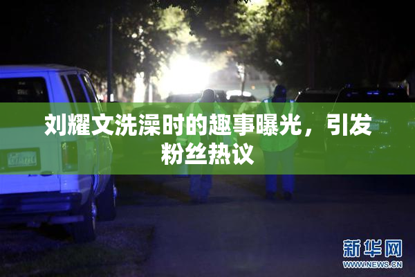 刘耀文洗澡时的趣事曝光，引发粉丝热议