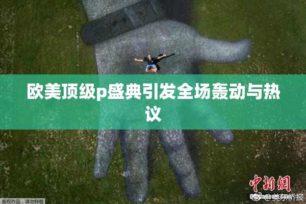 欧美顶级p盛典引发全场轰动与热议