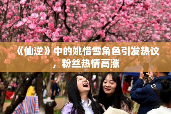 《仙逆》中的姚惜雪角色引发热议，粉丝热情高涨