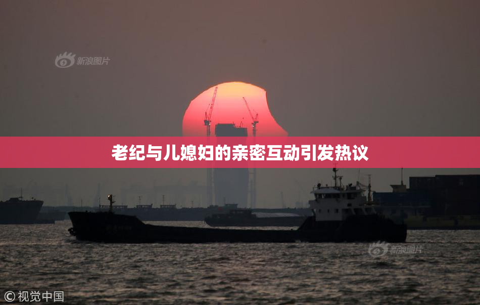 老纪与儿媳妇的亲密互动引发热议
