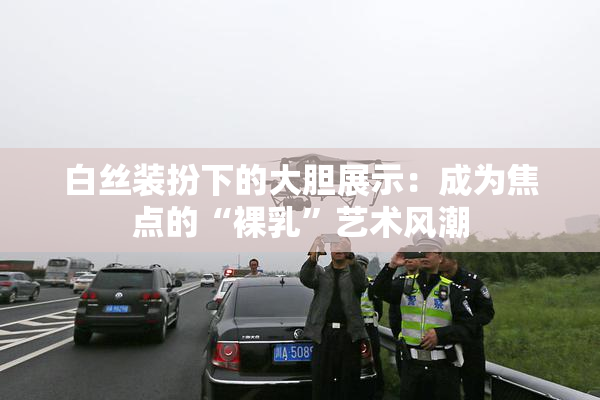 白丝装扮下的大胆展示：成为焦点的“裸乳”艺术风潮