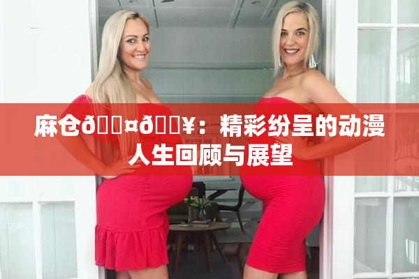 麻仓🖤🔥：精彩纷呈的动漫人生回顾与展望