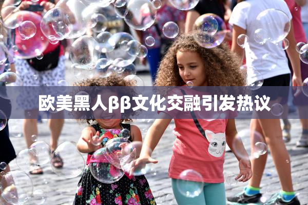 欧美黑人ββ文化交融引发热议