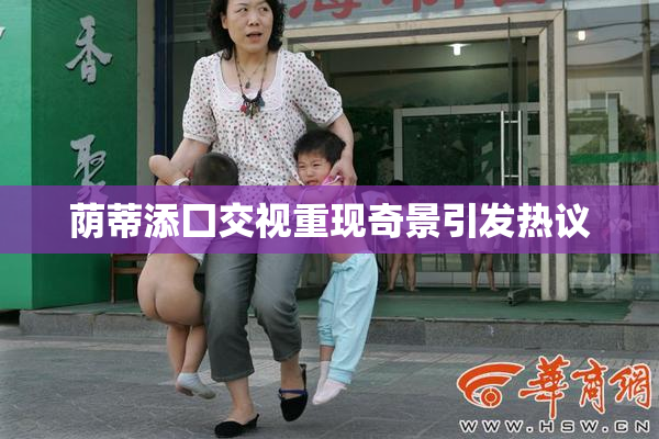 荫蒂添囗交视重现奇景引发热议