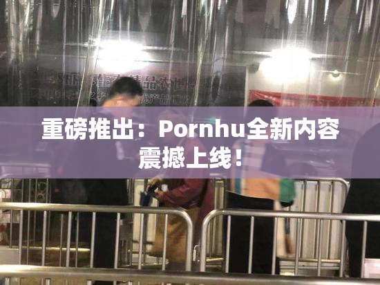 重磅推出：Pornhu全新内容震撼上线！