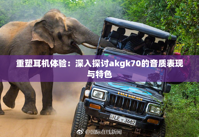 重塑耳机体验：深入探讨akgk70的音质表现与特色