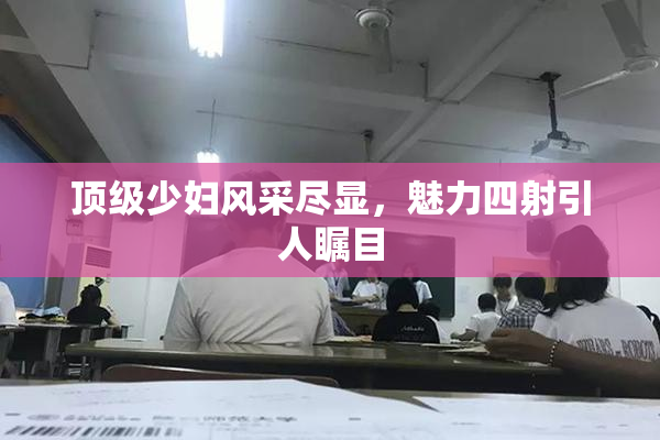 顶级少妇风采尽显，魅力四射引人瞩目