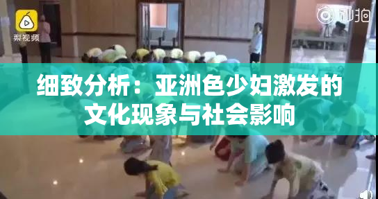 细致分析：亚洲色少妇激发的文化现象与社会影响