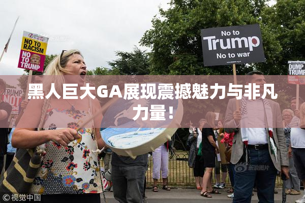 黑人巨大GA展现震撼魅力与非凡力量！