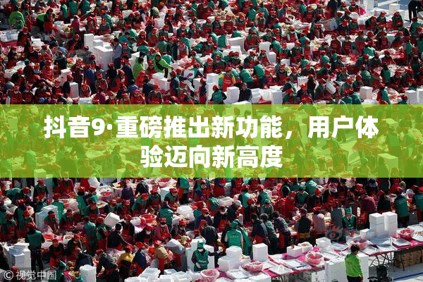 抖音9·重磅推出新功能，用户体验迈向新高度