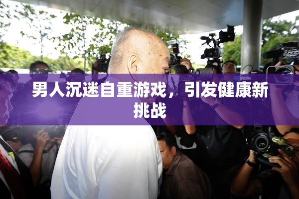 男人沉迷自重游戏，引发健康新挑战