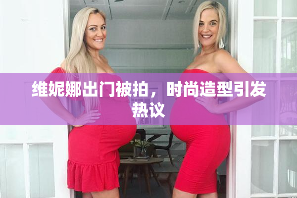 维妮娜出门被拍，时尚造型引发热议