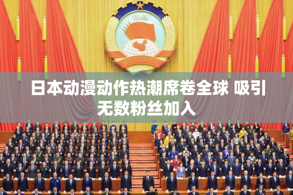 日本动漫动作热潮席卷全球 吸引无数粉丝加入
