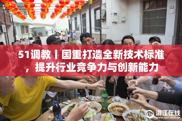 51调教丨国重打造全新技术标准，提升行业竞争力与创新能力