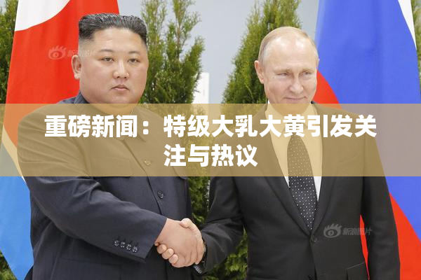 重磅新闻：特级大乳大黄引发关注与热议