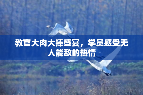 教官大肉大捧盛宴，学员感受无人能敌的热情