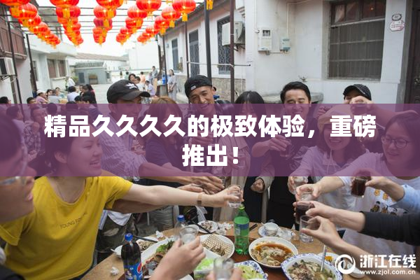 精品久久久久的极致体验，重磅推出！