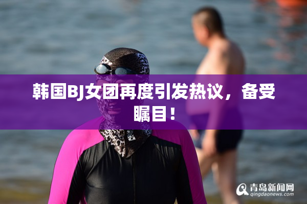 韩国BJ女团再度引发热议，备受瞩目！