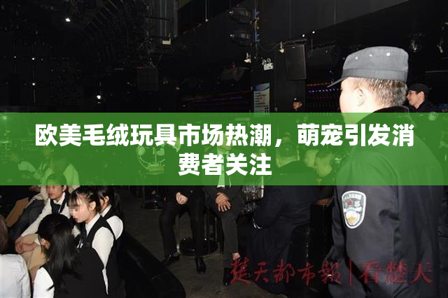欧美毛绒玩具市场热潮，萌宠引发消费者关注