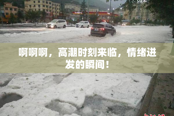 啊啊啊，高潮时刻来临，情绪迸发的瞬间！