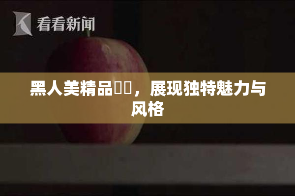 黑人美精品❌‌，展现独特魅力与风格