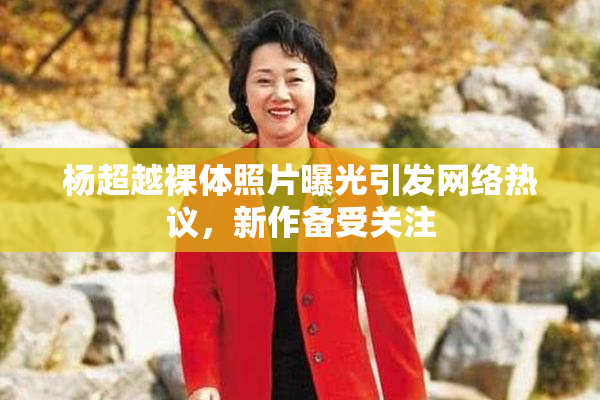 杨超越裸体照片曝光引发网络热议，新作备受关注