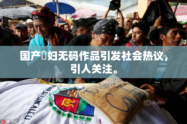 国产婬妇无码作品引发社会热议，引人关注。