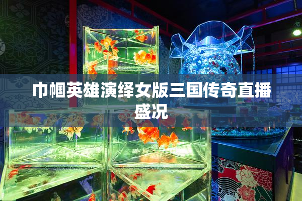 巾帼英雄演绎女版三国传奇直播盛况