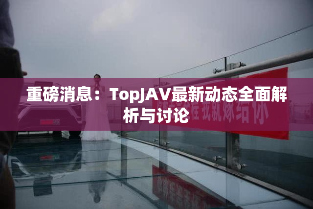 重磅消息：TopJAV最新动态全面解析与讨论