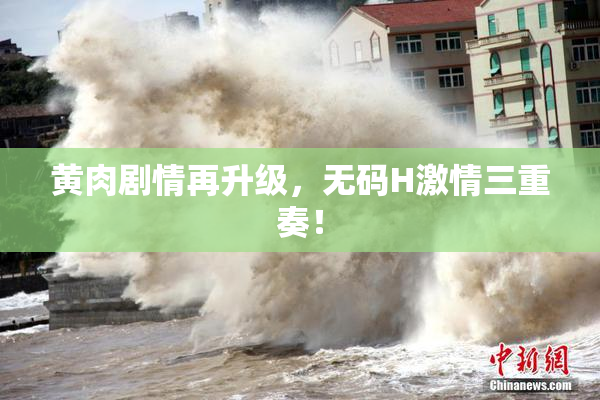 黄肉剧情再升级，无码H激情三重奏！