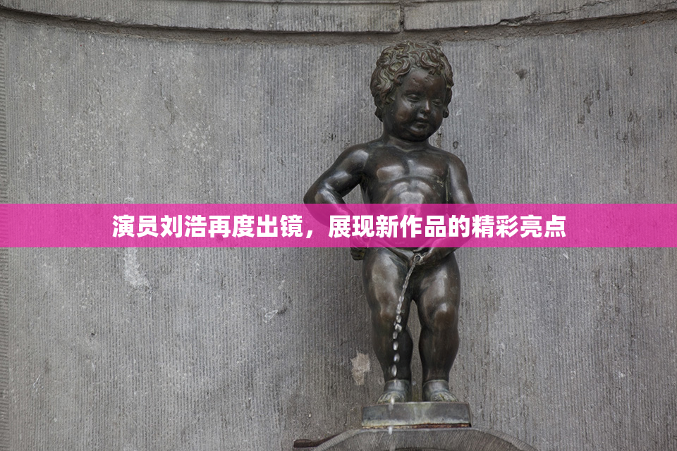 演员刘浩再度出镜，展现新作品的精彩亮点