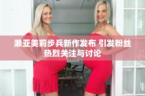 濑亚美莉步兵新作发布 引发粉丝热烈关注与讨论