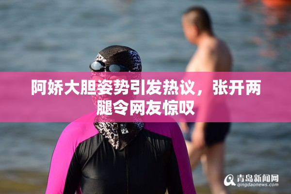 阿娇大胆姿势引发热议，张开两腿令网友惊叹