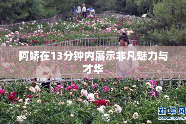 阿娇在13分钟内展示非凡魅力与才华