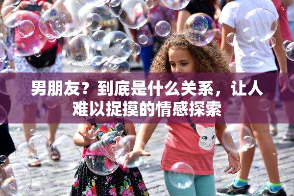 男朋友？到底是什么关系，让人难以捉摸的情感探索