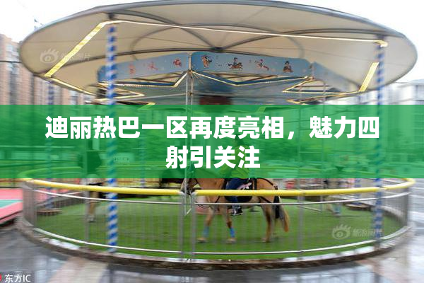 迪丽热巴一区再度亮相，魅力四射引关注