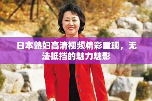 日本熟妇高清视频精彩重现，无法抵挡的魅力魅影