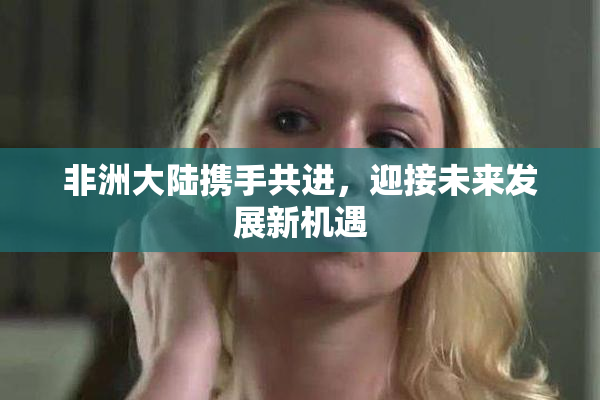 非洲大陆携手共进，迎接未来发展新机遇