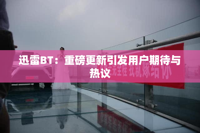 迅雷BT：重磅更新引发用户期待与热议